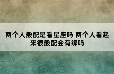 两个人般配是看星座吗 两个人看起来很般配会有缘吗